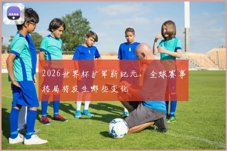 2026世界杯扩军新纪元，全球赛事格局将发生哪些变化