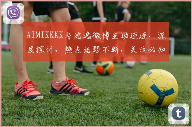 AIMIKKKK与沈逸微博互动连连，深度探讨，热点话题不断，关注必知三