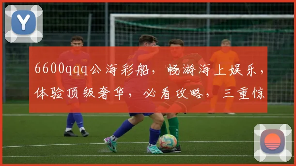 6600qqq公海彩船，畅游海上娱乐，体验顶级奢华，必看攻略，三重惊喜