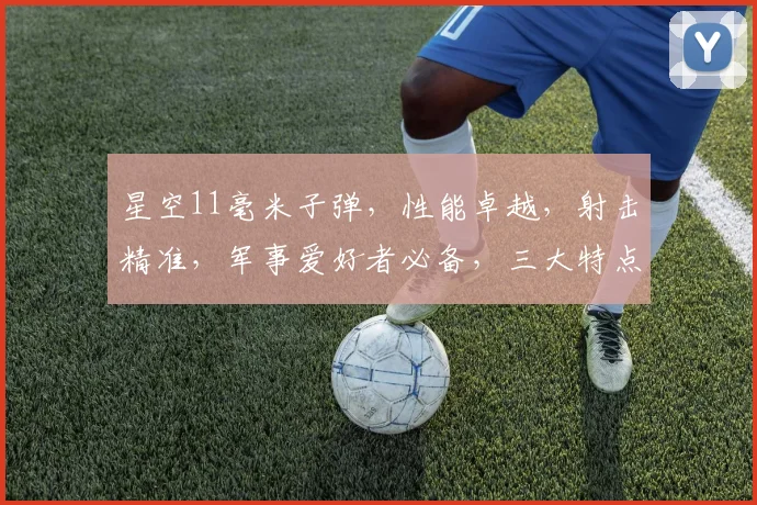 星空11毫米子弹，性能卓越，射击精准，军事爱好者必备，三大特点凸显