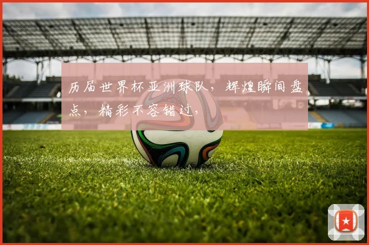 历届世界杯亚洲球队，辉煌瞬间盘点，精彩不容错过，