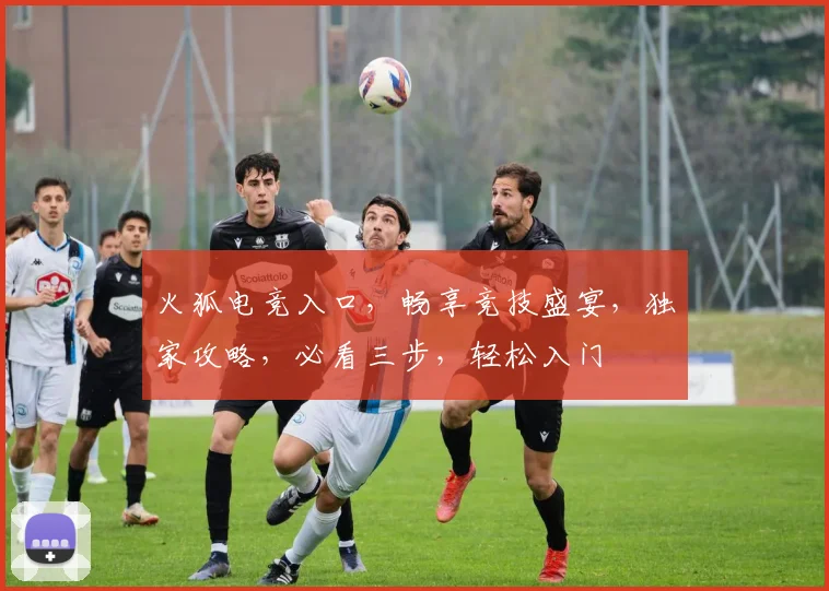 火狐电竞入口，畅享竞技盛宴，独家攻略，必看三步，轻松入门